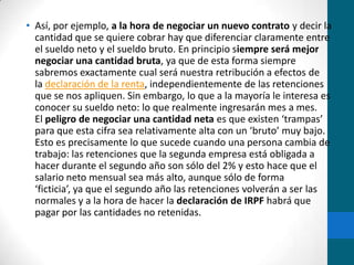 Así, por ejemplo, a la hora de negociar un nuevo contrato y decir la cantidad que se quiere cobrar hay que diferenciar claramente entre el sueldo neto y el sueldo bruto. En principio siempre será mejor negociar una cantidad bruta, ya que de esta forma siempre sabremos exactamente cual será nuestra retribución a efectos de la declaración de la renta, independientemente de las retenciones que se nos apliquen. Sin embargo, lo que a la mayoría le interesa es conocer su sueldo neto: lo que realmente ingresarán mes a mes. El peligro de negociar una cantidad neta es que existen ‘trampas’ para que esta cifra sea relativamente alta con un ‘bruto’ muy bajo. Esto es precisamente lo que sucede cuando una persona cambia de trabajo: las retenciones que la segunda empresa está obligada a hacer durante el segundo año son sólo del 2% y esto hace que el salario neto mensual sea más alto, aunque sólo de forma ‘ficticia’, ya que el segundo año las retenciones volverán a ser las normales y a la hora de hacer la declaración de IRPF habrá que pagar por las cantidades no retenidas.