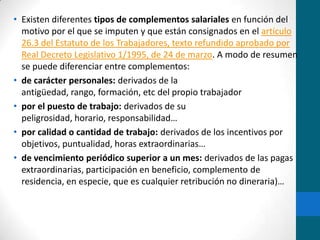 Existen diferentes tipos de complementos salariales en función del motivo por el que se imputen y que están consignados en el artículo 26.3 del Estatuto de los Trabajadores, texto refundido aprobado por Real Decreto Legislativo 1/1995, de 24 de marzo. A modo de resumen se puede diferenciar entre complementos:de carácter personales: derivados de la antigüedad, rango, formación, etc del propio trabajadorpor el puesto de trabajo: derivados de su peligrosidad, horario, responsabilidad…por calidad o cantidad de trabajo: derivados de los incentivos por objetivos, puntualidad, horas extraordinarias…de vencimiento periódico superior a un mes: derivados de las pagas extraordinarias, participación en beneficio, complemento de residencia, en especie, que es cualquier retribución no dineraria)…
