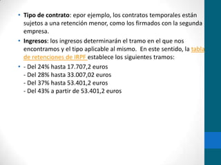 Tipo de contrato: epor ejemplo, los contratos temporales están sujetos a una retención menor, como los firmados con la segunda empresa.Ingresos: los ingresos determinarán el tramo en el que nos encontramos y el tipo aplicable al mismo.  En este sentido, la tabla de retenciones de IRPF establece los siguientes tramos:- Del 24% hasta 17.707,2 euros- Del 28% hasta 33.007,02 euros- Del 37% hasta 53.401,2 euros- Del 43% a partir de 53.401,2 euros