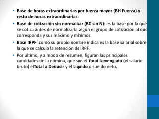 Base de horas extraordinarias por fuerza mayor (BH Fuerza) y resto de horas extraordinarias.Base de cotización sin normalizar (BC sin N): es la base por la que se cotiza antes de normalizarla según el grupo de cotización al que corresponda y sus máximo y mínimos.Base IRPF: como su propio nombre indica es la base salarial sobre la que se calcula la retención de IRPF.Por último, y a modo de resumen, figuran las principales cantidades de la nómina, que son el Total Devengado (el salario bruto) elTotal a Deducir y el Líquido o sueldo neto.