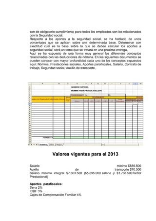 son de obligatorio cumplimiento para todos los empleados son los relacionados
con la Seguridad social.
Respecto a los aportes a la seguridad social, se ha hablado de unos
porcentajes que se aplican sobre una determinada base. Determinar con
exactitud cual es la base sobre la que se deben calcular los aportes a
seguridad social, será un tema que se tratará en una próxima entrega.
Aquí se ha expuesto de una forma muy general los diferentes conceptos
relacionados con las deducciones de nómina. En los siguientes documentos se
pueden conocer con mayor profundidad cada uno de los conceptos expuestos
aquí: Nómina, Prestaciones sociales, Aportes parafiscales, Salario, Contrato de
trabajo, Seguridad social, Auxilio de transporte.
Valores vigentes para el 2013
Salario mínimo $589.500
Auxilio de transporte $70.500
Salario mínimo integral $7.663.500 ($5.895.000 salario y $1.768.500 factor
Prestacional)
Aportes parafiscales:
Sena 2%
ICBF 3%
Cajas de Compensación Familiar 4%
 