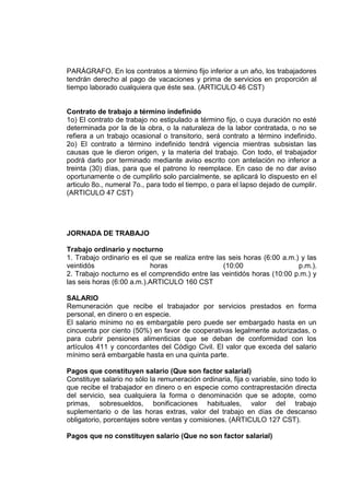 PARÁGRAFO. En los contratos a término fijo inferior a un año, los trabajadores
tendrán derecho al pago de vacaciones y prima de servicios en proporción al
tiempo laborado cualquiera que éste sea. (ARTICULO 46 CST)
Contrato de trabajo a término indefinido
1o) El contrato de trabajo no estipulado a término fijo, o cuya duración no esté
determinada por la de la obra, o la naturaleza de la labor contratada, o no se
refiera a un trabajo ocasional o transitorio, será contrato a término indefinido.
2o) El contrato a término indefinido tendrá vigencia mientras subsistan las
causas que le dieron origen, y la materia del trabajo. Con todo, el trabajador
podrá darlo por terminado mediante aviso escrito con antelación no inferior a
treinta (30) días, para que el patrono lo reemplace. En caso de no dar aviso
oportunamente o de cumplirlo solo parcialmente, se aplicará lo dispuesto en el
articulo 8o., numeral 7o., para todo el tiempo, o para el lapso dejado de cumplir.
(ARTICULO 47 CST)
JORNADA DE TRABAJO
Trabajo ordinario y nocturno
1. Trabajo ordinario es el que se realiza entre las seis horas (6:00 a.m.) y las
veintidós horas (10:00 p.m.).
2. Trabajo nocturno es el comprendido entre las veintidós horas (10:00 p.m.) y
las seis horas (6:00 a.m.).ARTICULO 160 CST
SALARIO
Remuneración que recibe el trabajador por servicios prestados en forma
personal, en dinero o en especie.
El salario mínimo no es embargable pero puede ser embargado hasta en un
cincuenta por ciento (50%) en favor de cooperativas legalmente autorizadas, o
para cubrir pensiones alimenticias que se deban de conformidad con los
artículos 411 y concordantes del Código Civil. El valor que exceda del salario
mínimo será embargable hasta en una quinta parte.
Pagos que constituyen salario (Que son factor salarial)
Constituye salario no sólo la remuneración ordinaria, fija o variable, sino todo lo
que recibe el trabajador en dinero o en especie como contraprestación directa
del servicio, sea cualquiera la forma o denominación que se adopte, como
primas, sobresueldos, bonificaciones habituales, valor del trabajo
suplementario o de las horas extras, valor del trabajo en días de descanso
obligatorio, porcentajes sobre ventas y comisiones. (ARTICULO 127 CST).
Pagos que no constituyen salario (Que no son factor salarial)
 