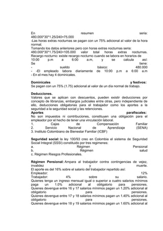 En resumen seria:
480.000*30*1.25/240=75.000
-Las horas extras nocturnas se pagan con un 75% adicional al valor de la hora
normal.
Tomando los datos anteriores pero con horas extras nocturnas seria:
480.000*30*1.75/240=105.000 valor total horas extras nocturnas.
Recargo nocturno: existe recargo nocturno cuando se labora en horarios de
10:00 p.m a 6:00 a.m, y se calcula así:
Se tiene:
- sueldo básico: 480.000
- -El empleado labora diariamente de 10:00 p.m a 6:00 a.m
- En el mes hay 4 dominicales.
Dominicales y festivos:
Se pagan con un 75% (1.75) adicional al valor de un día normal de trabajo.
Deducciones.
Valores que se aplican con descuentos, pueden existir deducciones por
concepto de libranzas, embargos judiciales entre otras, pero independiente de
ello, deducciones obligatorias para el trabajador como los aportes a la
seguridad a la seguridad social y las retenciones.
Aportes parafiscales:
No son impuestos ni contribuciones, constituyen una obligación para el
empleador por el hecho de tener una vinculación laboral.
1. Cajas de Compensación Familiar
2. Servicio Nacional de Aprendizaje (SENA)
3. Instituto Colombiano de Bienestar Familiar (ICBF)
Seguridad social: la ley 100/93 creo en Colombia el sistema de Seguridad
Social Integral (SSSI) constituido por tres regimenes:
a. Régimen Pensional
b. Régimen salud
c. Régimen Riesgos Profesionales.
Régimen Pensional: Ampara al trabajador contra contingencias de vejez,
invalidez y muerte.
El aporte es del 16% sobre el salario del trabajador repartido así:
Empleador: 12%
Trabajador: 4% sobre su salario.
Quienes tenga un ingreso mensual igual o superior a cuatro salarios mínimos
paga un 1.0% adicional al obligatorio para pensiones.
Quienes devengue entre 16 y 17 salarios mínimos pagan un 1.20% adicional al
obligatorio para pensiones.
Quienes devengue entre 17 y 18 salarios mínimos pagan un 1.40% adicional al
obligatorio para pensiones.
Quienes devengue entre 18 y 19 salarios mínimos pagan un 1.60% adicional al
 