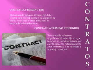 CONTRATO A TÉRMINO FIJO
El contrato de trabajo a término fijo debe
constar siempre por escrito y su duración no
puede ser superior a tres años, pero es
renovable indefinidamente.
CONTRATO A TÉRMINO INDEFINIDO
El contrato de trabajo no
estipulado a término fijo, o cuya
duración no esté determinada por
la de la obra, o la naturaleza de la
labor contratada, o no se refiera a
un trabajo ocasional
 