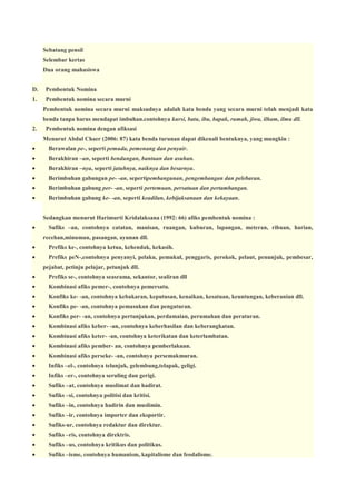 Sebatang pensil
Selembar kertas
Dua orang mahasiswa
D.

Pembentuk Nomina

1.

Pembentuk nomina secara murni
Pembentuk nomina secara murni maksudnya adalah kata benda yang secara murni telah menjadi kata
benda tanpa harus mendapat imbuhan.contohnya kursi, batu, ibu, bapak, rumah, jiwa, ilham, ilmu dll.

2.

Pembentuk nomina dengan afiksasi
Menurut Abdul Chaer (2006: 87) kata benda turunan dapat dikenali bentuknya, yang mungkin :



Berawalan pe-, seperti pemuda, pemenang dan penyair.



Berakhiran –an, seperti bendungan, bantuan dan asuhan.



Berakhiran –nya, seperti jatuhnya, naiknya dan besarnya.



Berimbuhan gabungan pe- -an, sepertipembangunan, pengembangan dan pelebaran.



Berimbuhan gabung per- -an, seperti pertemuan, persatuan dan pertambangan.



Berimbuhan gabung ke- -an, seperti keadilan, kebijaksanaan dan kekayaan.
Sedangkan menurut Harimurti Kridalaksana (1992: 66) afiks pembentuk nomina :



Sufiks –an, contohnya catatan, manisan, ruangan, kuburan, lapangan, meteran, ribuan, harian,
recehan,minuman, pasangan, ayunan dll.



Prefiks ke-, contohnya ketua, kehendak, kekasih.



Prefiks peN-,contohnya penyanyi, pelaku, pemukul, penggaris, perokok, pelaut, penunjuk, pembesar,
pejabat, petinju pelajar, petunjuk dll.



Prefiks se-, contohnya seasrama, sekantor, sealiran dll



Kombinasi afiks pemer-, contohnya pemersatu.



Konfiks ke- -an, contohnya kebakaran, keputusan, kenaikan, kesatuan, keuntungan, keberanian dll.



Konfiks pe- -an, contohnya pemasukan dan pengaturan.



Konfiks per- -an, contohnya pertunjukan, perdamaian, perumahan dan peraturan.



Kombinasi afiks keber- -an, contohnya keberhasilan dan keberangkatan.



Kombinasi afiks keter- -an, contohnya keterikatan dan keterlambatan.



Kombinasi afiks pember- an, contohnya pemberlakuan.



Kombinasi afiks perseke- -an, contohnya persemakmuran.



Infiks –el-, contohnya telunjuk, gelembung,telapak, geligi.



Infiks –er-, contohnya seruling dan gerigi.



Sufiks –at, contohnya muslimat dan hadirat.



Sufiks –si, contohnya politisi dan kritisi.



Sufiks –in, contohnya hadirin dan muslimin.



Sufiks –ir, contohnya importer dan eksportir.



Sufiks-ur, contohnya redaktur dan direktur.



Sufiks –ris, contohnya direktris.



Sufiks –us, contohnya kritikus dan politikus.



Sufiks –isme, contohnya humanism, kapitalisme dan feodalisme.

 