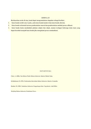 SIMPULAN
Berdasarkan urain di atas, kami dapat mengemukakan simpulan sebagai berikut :
1.

Kata benda terdiri atas 2 jenis, yaitu kata benda konkret dan kata benda abstrak.

2.

Kata benda terbentuk karena pembentukan murni dan pembentukan melalui proses afiksasi.

3.

Kata benda lazim menduduki jabatan subjek dan objek, namun terdapat beberapa kelas kata yang
dapat berubah menjadi kata benda jika mengalami proses nominalisasi.

DAFTAR PUSTAKA

Chaer, A. (2006). Tata Bahasa Praktis Bahasa Indonesia. Jakarta: Rineka Cipta.

Kridalaksana, H. (1992). Pembentukan Kata dalam Bahasa Indonesia. Jakarta: Gramedia.

Ramlan, M. (1985). Tatabahasa Indonesia; Penggolongan Kata. Yogyakarta: Andi Offset.

Morfologi Bahasa Indonesia; Pendekatan Proses.

 
