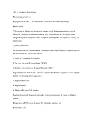 - En el mes hay 4 dominicales. 
Dominicales y festivos: 
Se pagan con un 75% (1.75) adicional al valor de un día normal de trabajo. 
Deducciones. 
Valores que se aplican con descuentos, pueden existir deducciones por concepto de libranzas, embargos judiciales entre otras, pero independiente de ello, deducciones obligatorias para el trabajador como los aportes a la seguridad a la seguridad social y las retenciones. 
Aportes parafiscales: 
No son impuestos ni contribuciones, constituyen una obligación para el empleador por el hecho de tener una vinculación laboral. 
1. Cajas de Compensación Familiar 
2. Servicio Nacional de Aprendizaje (SENA) 
3. Instituto Colombiano de Bienestar Familiar (ICBF) 
Seguridad social: la ley 100/93 creo en Colombia el sistema de Seguridad Social Integral (SSSI) constituido por tres regimenes: 
a. Régimen Pensional 
b. Régimen salud 
c. Régimen Riesgos Profesionales. 
Régimen Pensional: Ampara al trabajador contra contingencias de vejez, invalidez y muerte. 
El aporte es del 16% sobre el salario del trabajador repartido así: 
Empleador: 12%  
