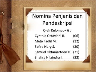 Nomina Penjenis dan
Pendeskripsi
Oleh Kelompok 6 :
Cynthia Octaviani R. (06)
Meta Fadlil M. (22)
Safira Nury S. (30)
Samuel Oktamartdeo H. (31)
Shafira Nilaindra I. (32)
 