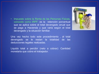 • Impuesto sobre la Renta de las Personas Físicas,
conocido como IRPF: es la retención porcentual
que se aplica sobre el total devengado anual que
se paga a Hacienda y que varia según el total
devengado y la situación familiar.
Una vez hecho todo este procedimiento , al total
devengado se le restan la totalidad de las
deducciones legales realizadas.
Liquido total a percibir (neto a cobrar): Cantidad
monetaria que cobra el trabajador.
 