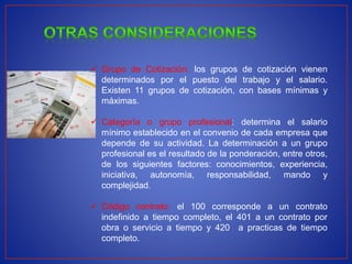  Grupo de Cotización: los grupos de cotización vienen
determinados por el puesto del trabajo y el salario.
Existen 11 grupos de cotización, con bases mínimas y
máximas.
 Categoría o grupo profesional: determina el salario
mínimo establecido en el convenio de cada empresa que
depende de su actividad. La determinación a un grupo
profesional es el resultado de la ponderación, entre otros,
de los siguientes factores: conocimientos, experiencia,
iniciativa, autonomía, responsabilidad, mando y
complejidad.
 Código contrato: el 100 corresponde a un contrato
indefinido a tiempo completo, el 401 a un contrato por
obra o servicio a tiempo y 420 a practicas de tiempo
completo.
 