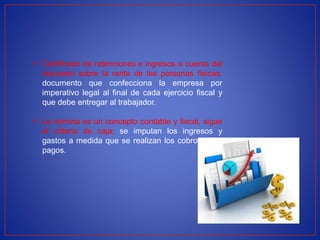  Certificado de retenciones e ingresos a cuenta del
impuesto sobre la renta de las personas físicas:
documento que confecciona la empresa por
imperativo legal al final de cada ejercicio fiscal y
que debe entregar al trabajador.
 La nómina es un concepto contable y fiscal, sigue
el criterio de caja: se imputan los ingresos y
gastos a medida que se realizan los cobros o los
pagos.
 