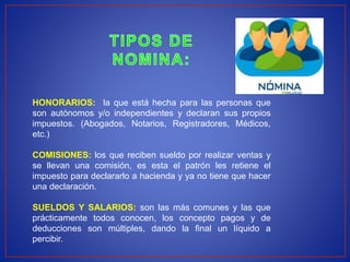 HONORARIOS: la que está hecha para las personas que
son autónomos y/o independientes y declaran sus propios
impuestos. (Abogados, Notarios, Registradores, Médicos,
etc.)
COMISIONES: los que reciben sueldo por realizar ventas y
se llevan una comisión, es esta el patrón les retiene el
impuesto para declararlo a hacienda y ya no tiene que hacer
una declaración.
SUELDOS Y SALARIOS: son las más comunes y las que
prácticamente todos conocen, los concepto pagos y de
deducciones son múltiples, dando la final un líquido a
percibir.
 