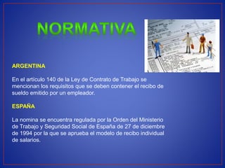 ARGENTINA
En el artículo 140 de la Ley de Contrato de Trabajo se
mencionan los requisitos que se deben contener el recibo de
sueldo emitido por un empleador.
ESPAÑA
La nomina se encuentra regulada por la Orden del Ministerio
de Trabajo y Seguridad Social de España de 27 de diciembre
de 1994 por la que se aprueba el modelo de recibo individual
de salarios.
 
