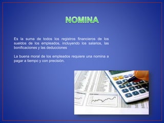 Es la suma de todos los registros financieros de los
sueldos de los empleados, incluyendo los salarios, las
bonificaciones y las deducciones
La buena moral de los empleados requiere una nomina a
pagar a tiempo y con precisión.
 