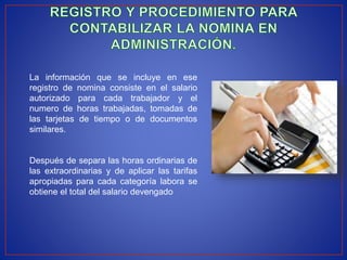La información que se incluye en ese
registro de nomina consiste en el salario
autorizado para cada trabajador y el
numero de horas trabajadas, tomadas de
las tarjetas de tiempo o de documentos
similares.
Después de separa las horas ordinarias de
las extraordinarias y de aplicar las tarifas
apropiadas para cada categoría labora se
obtiene el total del salario devengado
 
