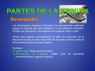 Los devengados (ingresos brutos)son las percepciones salariales
(pagos en especie )de cada trabajador: lo que recibe el empleado.
Pueden ser dinerarias o en especies de cualquier clase o valor.
Sirven para calcular principalmente la base de cotización de la
seguridad social y la base imponible del impuesto sobre la renta de
las personas físicas de cada tragador:
Contiene.
 Salario base :fijado por el convenio
 Percepciones no salariales :dietas ,plus de transporte
indemnizaciones, seguros médicos.
 