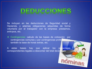 Se incluyen en las deducciones de Seguridad social y
Hacienda, y además obligaciones adquiridas de forma
voluntaria por el trabajador con la empresa: prestamos,
anticipos, etc.
 Contingencias: calculo de las bases de cotización por
contingencias comunes y por contingencias profesionales,
también la base de horas extras, etc.
A estas bases hay que aplicar los porcentajes
correspondientes legales a descontar del total devengado
 