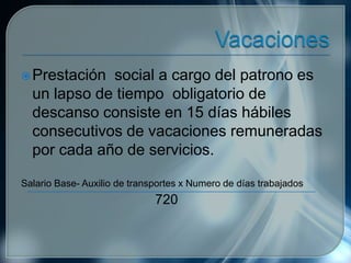Prestación social a cargo del patrono es
un lapso de tiempo obligatorio de
descanso consiste en 15 días hábiles
consecutivos de vacaciones remuneradas
por cada año de servicios.
Salario Base- Auxilio de transportes x Numero de días trabajados
720
 
