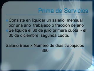 Consiste en liquidar un salario mensual
por una año trabajado o fracción de año
Se liquida el 30 de julio primera cuota - el
30 de diciembre segunda cuota.
Salario Base x Numero de días trabajados
360
 