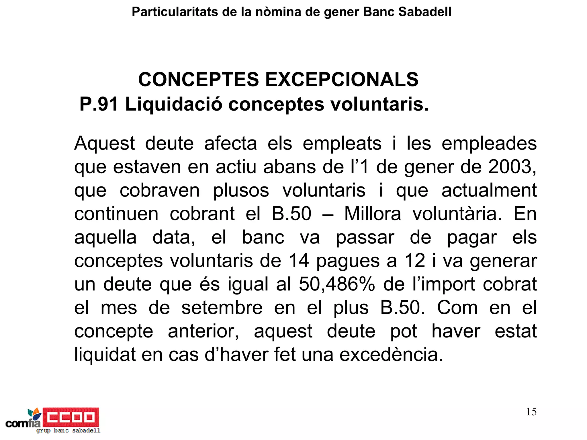Aquest deute afecta els empleats i les empleades que estaven en actiu abans de l’1 de gener de 2003, que cobraven plusos voluntaris i que actualment continuen cobrant el B.50 – Millora voluntària. En aquella data, el banc va passar de pagar els conceptes voluntaris de 14 pagues a 12 i va generar un deute que és igual al 50,486% de l’import cobrat el mes de setembre en el plus B.50. Com en el concepte anterior, aquest deute pot haver estat liquidat en cas d’haver fet una excedència. P.91 Liquidació conceptes voluntaris. Particularitats de la nòmina de gener Banc Sabadell  CONCEPTES EXCEPCIONALS 