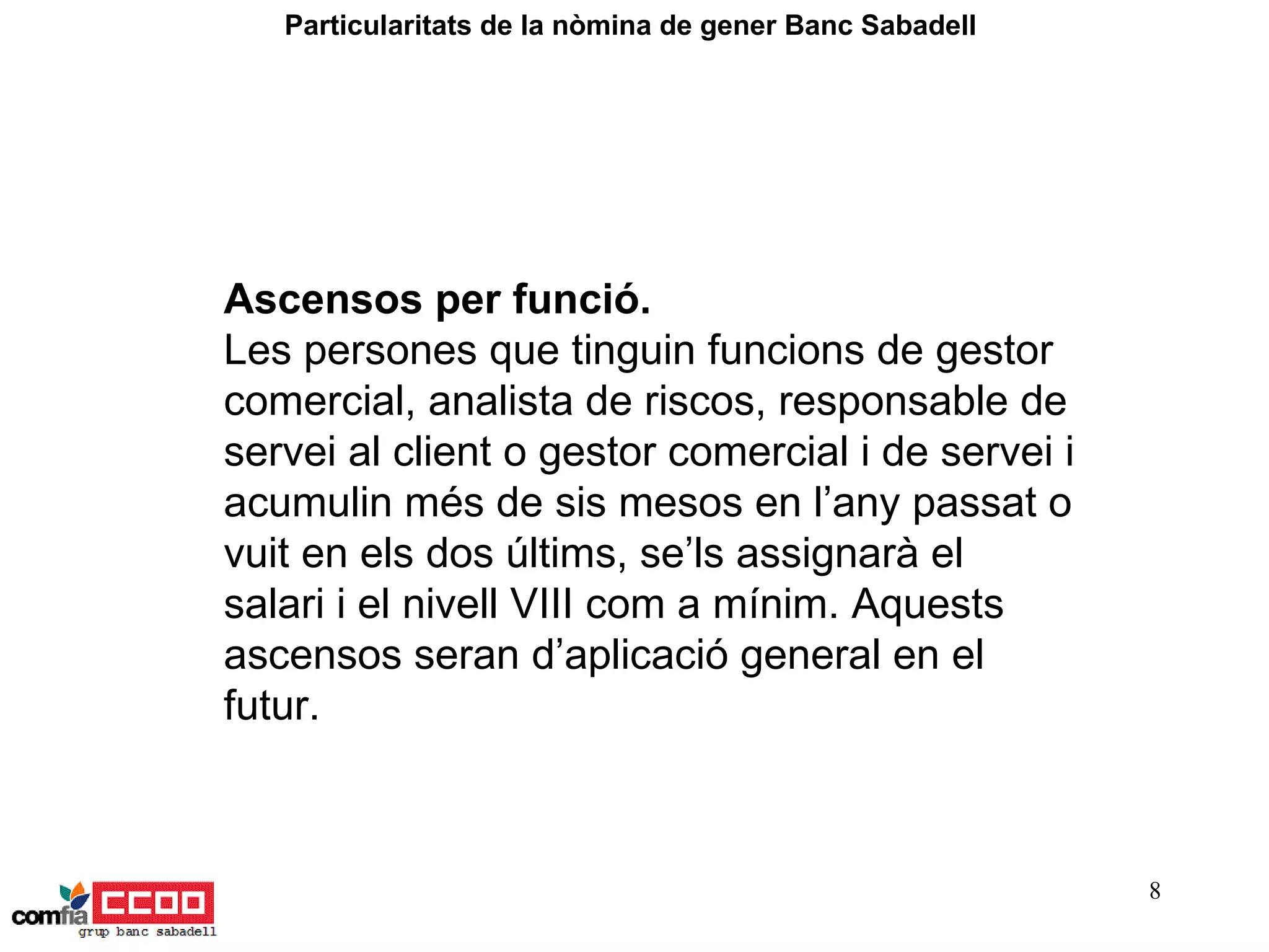 Ascensos per funció.  Les persones que tinguin funcions de gestor comercial, analista de riscos, responsable de servei al client o gestor comercial i de servei i acumulin més de sis mesos en l’any passat o vuit en els dos últims, se’ls assignarà el salari i el nivell VIII com a mínim. Aquests ascensos seran d’aplicació general en el futur. Particularitats de la nòmina de gener Banc Sabadell  