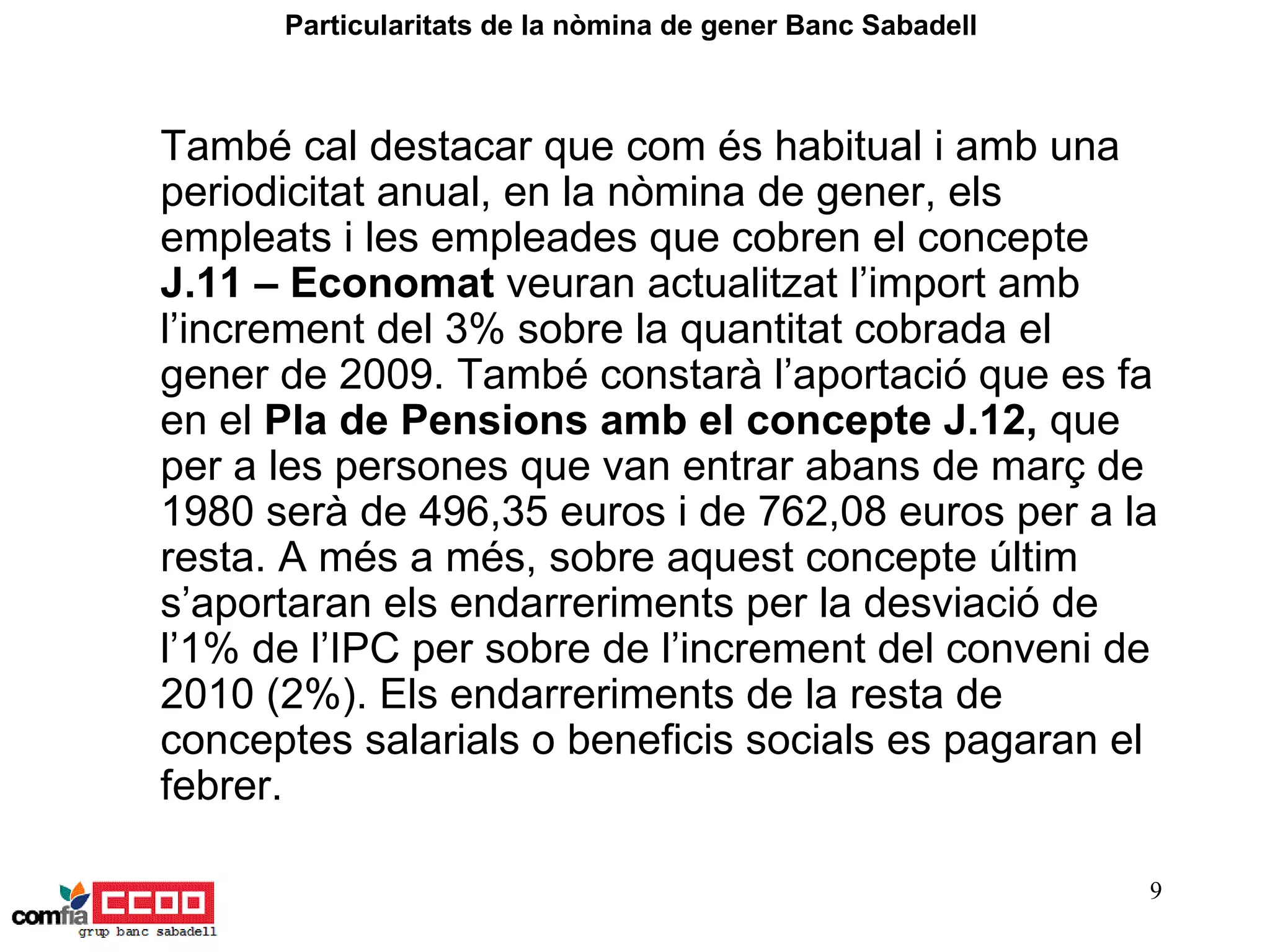 També cal destacar que com és habitual i amb una periodicitat anual, en la nòmina de gener, els empleats i les empleades que cobren el concepte  J.11 – Economat  veuran actualitzat l’import amb l’increment del 3% sobre la quantitat cobrada el gener de 2009. També constarà l’aportació que es fa en el  Pla de Pensions amb el concepte J.12,  que per a les persones que van entrar abans de març de 1980 serà de 496,35 euros i de 762,08 euros per a la resta. A més a més, sobre aquest concepte últim s’aportaran els endarreriments per la desviació de l’1% de l’IPC per sobre de l’increment del conveni de 2010 (2%). Els endarreriments de la resta de conceptes salarials o beneficis socials es pagaran el febrer.   Particularitats de la nòmina de gener Banc Sabadell  
