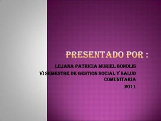 PRESENTADO POR : LILIANA PATRICIA MURIEL BONOLIS  VI SEMESTRE DE GESTION SOCIAL Y SALUD COMUNITARIA 2011 