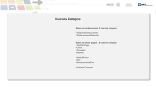 Nuevos Campos
Datos de deducciones, 2 nuevos campos:
•TotalOtrasDeducciones
•TotalImpuestosRetenido
Datos de otros pagos, 8 nuevos campos:
•TipoOtroPago
•Clave
•Concepto
•Importe
•SaldoAFavor
•Año
•RemanenteSalFav
•SubsidioCausado
 