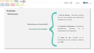 Acciones
Material de apoyo
1. Guía de llenado.- Documento adicional
que sirve como asistente para el llenado del
complemento de nómina.
2.- Preguntas y Respuestas.- Concentra los
planteamientos operativos de la
implementación del complemento.
3.- Casos de uso.- Enviados por el
contribuyente, que son revisados y validados
por el SAT.
www.sat.gob.mx/nominadigital
Publicaciones en el Portal del SAT :
 
