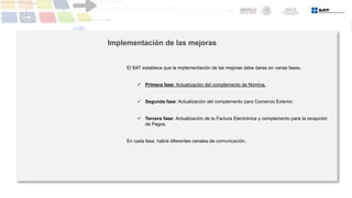 Implementación de las mejoras
El SAT establece que la implementación de las mejoras debe darse en varias fases.
 Primera fase: Actualización del complemento de Nómina.
 Segunda fase: Actualización del complemento para Comercio Exterior.
 Tercera fase: Actualización de la Factura Electrónica y complemento para la recepción
de Pagos.
En cada fase, habrá diferentes canales de comunicación.
 