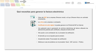 Qué necesitas para generar la factura electrónica
• Clave del RFC de tu empresa (Persona moral) o el tuyo (Persona física con actividad
empresarial).
• La e.firma de tu empresa o contraseña.
• Certificado de sello digital, lo puedes generar en el Portal del SAT en Internet.
• Una aplicación para la generación de archivos electrónicos de factura utilizando las
aplicaciones gratuitas para certificarla y después enviarla al SAT.
• Otra opción, es la contratación de un proveedor de certificación.
• El domicilio ya no es requisito para la emisión.
• Actualmente existen 79 proveedor de certificación
• Defensa en caso de problema con el proveedor: fiscal – SAT, servicio – Profeco.
 