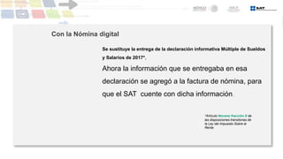 Se sustituye la entrega de la declaración informativa Múltiple de Sueldos
y Salarios de 2017*,
Ahora la información que se entregaba en esa
declaración se agregó a la factura de nómina, para
que el SAT cuente con dicha información.
*Artículo Noveno fracción X de
las disposiciones transitorias de
la Ley del Impuesto Sobre la
Renta
Con la Nómina digital
 