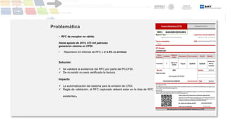 Hasta agosto de 2015, 573 mil patrones
generaron nómina en CFDI.
• Reportaron 33 millones de RFC y el 4.5% es erróneo.
Solución:
 Se validará la existencia del RFC por parte del PCCFDI.
 De no existir no será certificada la factura.
Impacto:
 La automatización del sistema para la emisión de CFDI.
 Regla de validación, el RFC capturado deberá estar en la lista de RFC
existentes.
Problemática
• RFC de receptor no válido.
 
