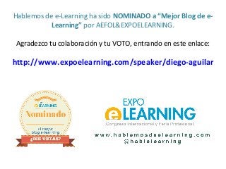 Hablemos de e-Learning ha sido NOMINADO a “Mejor Blog de e-
Learning” por AEFOL&EXPOELEARNING.
Agradezco tu colaboración y tu VOTO, entrando en este enlace:
http://www.expoelearning.com/speaker/diego-aguilar
 