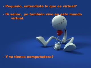   - Pequeño, entendiste lo que es virtual?  - Si señor,  yo también vivo en este mundo  virtual.  - Y tú tienes computadora? 