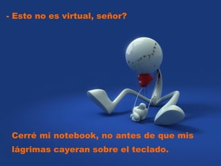 - Esto no es virtual, señor?  Cerré mi notebook, no antes de que mis lágrimas cayeran sobre el teclado.  