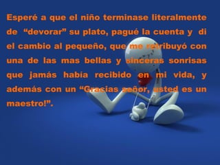 Esperé a que el niño terminase literalmente de  “devorar” su plato, pagué la cuenta y  di el cambio al pequeño, que me retribuyó con una de las mas bellas y sinceras sonrisas que jamás había recibido en mi vida, y además con un “Gracias señor, usted es un maestro!”.  