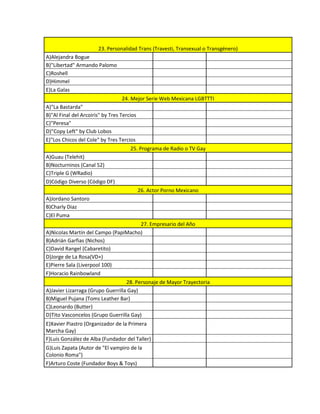 23. Personalidad Trans (Travesti, Transexual o Transgénero)
A)Alejandra Bogue
B)"Libertad" Armando Palomo
C)Roshell
D)Himmel
E)La Galas
                                  24. Mejor Serie Web Mexicana LGBTTTI
A)"La Bastarda"
B)"Al Final del Arcoiris" by Tres Tercios
C)"Peresa"
D)"Copy Left" by Club Lobos
E)"Los Chicos del Cole" by Tres Tercios
                                      25. Programa de Radio o TV Gay
A)Guau (Telehit)
B)Nocturninos (Canal 52)
C)Triple G (WRadio)
D)Código Diverso (Código DF)
                                            26. Actor Porno Mexicano
A)Jordano Santoro
B)Charly Diaz
C)El Puma
                                     27. Empresario del Año
A)Nicolas Martín del Campo (PapiMacho)
B)Adrián Garfias (Nichos)
C)David Rangel (Cabaretito)
D)Jorge de La Rosa(VD+)
E)Pierre Sala (Liverpool 100)
F)Horacio Rainbowland
                                   28. Personaje de Mayor Trayectoria
A)Javier Lizarraga (Grupo Guerrilla Gay)
B)Miguel Pujana (Toms Leather Bar)
C)Leonardo (Butter)
D)Tito Vasconcelos (Grupo Guerrilla Gay)
E)Xavier Piastro (Organizador de la Primera
Marcha Gay)
F)Luis González de Alba (Fundador del Taller)
G)Luis Zapata (Autor de "El vampiro de la
Colonio Roma")
F)Arturo Coste (Fundador Boys & Toys)
 