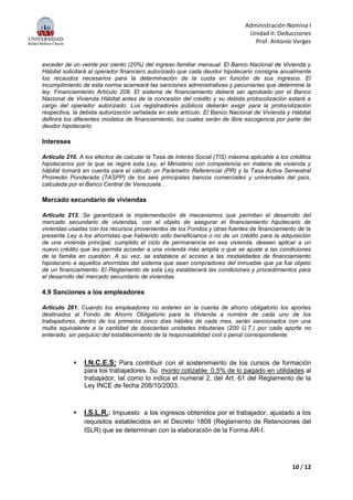 Administración Nomina I
Unidad II: Deducciones
Prof. Antonio Verges
10 / 12
exceder de un veinte por ciento (20%) del ingreso familiar mensual. El Banco Nacional de Vivienda y
Hábitat solicitará al operador financiero autorizado que cada deudor hipotecario consigne anualmente
los recaudos necesarios para la determinación de la cuota en función de sus ingresos. El
incumplimiento de esta norma acarreará las sanciones administrativas y pecuniarias que determine la
ley. Financiamiento Artículo 208. El sistema de financiamiento deberá ser aprobado por el Banco
Nacional de Vivienda Hábitat antes de la concesión del crédito y su debida protocolización estará a
cargo del operador autorizado. Los registradores públicos deberán exigir para la protocolización
respectiva, la debida autorización señalada en este artículo. El Banco Nacional de Vivienda y Hábitat
definirá los diferentes modelos de financiamiento, los cuales serán de libre escogencia por parte del
deudor hipotecario.
Intereses
Artículo 210. A los efectos de calcular la Tasa de Interés Social (TIS) máxima aplicable a los créditos
hipotecarios por la que se regirá esta Ley, el Ministerio con competencia en materia de vivienda y
hábitat tomará en cuenta para el cálculo un Parámetro Referencial (PR) y la Tasa Activa Semestral
Promedio Ponderada (TASPP) de los seis principales bancos comerciales y universales del país,
calculada por el Banco Central de Venezuela…
Mercado secundario de viviendas
Artículo 213. Se garantizará la implementación de mecanismos que permitan el desarrollo del
mercado secundario de viviendas, con el objeto de asegurar el financiamiento hipotecario de
viviendas usadas con los recursos provenientes de los Fondos y otras fuentes de financiamiento de la
presente Ley a los ahorristas que habiendo sido beneficiarios o no de un crédito para la adquisición
de una vivienda principal, cumplido el ciclo de permanencia en esa vivienda, deseen aplicar a un
nuevo crédito que les permita acceder a una vivienda más amplia o que se ajuste a las condiciones
de la familia en cuestión. A su vez, se establece el acceso a las modalidades de financiamiento
hipotecario a aquellos ahorristas del sistema que sean compradores del inmueble que ya fue objeto
de un financiamiento. El Reglamento de esta Ley establecerá las condiciones y procedimientos para
el desarrollo del mercado secundario de viviendas.
4.9 Sanciones a los empleadores
Artículo 261. Cuando los empleadores no enteren en la cuenta de ahorro obligatorio los aportes
destinados al Fondo de Ahorro Obligatorio para la Vivienda a nombre de cada uno de los
trabajadores, dentro de los primeros cinco días hábiles de cada mes, serán sancionados con una
multa equivalente a la cantidad de doscientas unidades tributarias (200 U.T.) por cada aporte no
enterado, sin perjuicio del establecimiento de la responsabilidad civil o penal correspondiente.
 I.N.C.E.S: Para contribuir con el sostenimiento de los cursos de formación
para los trabajadores. Su monto cotizable: 0,5% de lo pagado en utilidades al
trabajador, tal como lo indica el numeral 2, del Art. 61 del Reglamento de la
Ley INCE de fecha 208/10/2003.
 I.S.L.R.: Impuesto a los ingresos obtenidos por el trabajador, ajustado a los
requisitos establecidos en el Decreto 1808 (Reglamento de Retenciones del
ISLR) que se determinan con la elaboración de la Forma AR-I.
 
