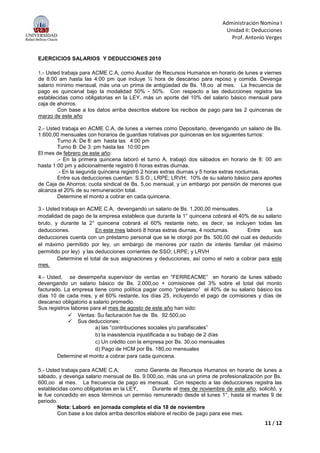 Administración Nomina I
Unidad II: Deducciones
Prof. Antonio Verges
11 / 12
EJERCICIOS SALARIOS Y DEDUCCIONES 2010
1.- Usted trabaja para ACME C.A, como Auxiliar de Recursos Humanos en horario de lunes a viernes
de 8:00 am hasta las 4:00 pm que incluye ½ hora de descanso para reposo y comida. Devenga
salario mínimo mensual, más una un prima de antigüedad de Bs. 18,oo al mes. La frecuencia de
pago es quincenal bajo la modalidad 50% - 50%. Con respecto a las deducciones registra las
establecidas como obligatorias en la LEY, más un aporte del 10% del salario básico mensual para
caja de ahorros.
Con base a los datos arriba descritos elabore los recibos de pago para las 2 quincenas de
marzo de este año
2.- Usted trabaja en ACME C.A, de lunes a viernes como Depositario, devengando un salario de Bs.
1.600,00 mensuales con horarios de guardias rotativas por quincenas en los siguientes turnos:
Turno A: De 8: am hasta las 4:00 pm
Turno B: De 3: pm hasta las 10:00 pm
El mes de febrero de este año:
.- En la primera quincena laboró el turno A, trabajó dos sábados en horario de 8: 00 am
hasta 1:00 pm y adicionalmente registró 6 horas extras diurnas.
.- En la segunda quincena registró 2 horas extras diurnas y 5 horas extras nocturnas.
Entre sus deducciones cuentan: S.S.O.; LRPE; LRVH; 10% de su salario básico para aportes
de Caja de Ahorros; cuota sindical de Bs. 5,oo mensual, y un embargo por pensión de menores que
alcanza el 20% de su remuneración total.
Determine el monto a cobrar en cada quincena.
3.- Usted trabaja en ACME C.A, devengando un salario de Bs. 1.200,00 mensuales. La
modalidad de pago de la empresa establece que durante la 1° quincena cobrará el 40% de su salario
bruto, y durante la 2° quincena cobrará el 60% restante neto, es decir, se incluyen todas las
deducciones. En este mes laboró 8 horas extras diurnas, 4 nocturnas. Entre sus
deducciones cuenta con un préstamo personal que se le otorgó por Bs. 500,00 del cual es deducido
el máximo permitido por ley, un embargo de menores por razón de interés familiar (el máximo
permitido por ley) y las deducciones corrientes de SSO; LRPE; y LRVH
Determine el total de sus asignaciones y deducciones, así como el neto a cobrar para este
mes.
4.- Usted, se desempeña supervisor de ventas en “FERREACME” en horario de lunes sábado
devengando un salario básico de Bs. 2.000,oo + comisiones del 3% sobre el total del monto
facturado. La empresa tiene como política pagar como “préstamo” el 40% de su salario básico los
días 10 de cada mes, y el 60% restante, los días 25, incluyendo el pago de comisiones y días de
descanso obligatorio a salario promedio.
Sus registros labores para el mes de agosto de este año han sido:
 Ventas: Su facturación fue de Bs. 92.500,oo
 Sus deducciones:
a) las “contribuciones sociales y/o parafiscales”
b) la inasistencia injustificada a su trabajo de 2 días
c) Un crédito con la empresa por Bs. 30,oo mensuales
d) Pago de HCM por Bs. 180,oo mensuales
Determine el monto a cobrar para cada quincena.
5.- Usted trabaja para ACME C.A, como Gerente de Recursos Humanos en horario de lunes a
sábado, y devenga salario mensual de Bs. 9.000,oo, más una un prima de profesionalización por Bs.
600,oo al mes. La frecuencia de pago es mensual. Con respecto a las deducciones registra las
establecidas como obligatorias en la LEY, Durante el mes de noviembre de este año, solicitó, y
le fue concedido en esos términos un permiso remunerado desde el lunes 1°, hasta el martes 9 de
periodo.
Nota: Laboró en jornada completa el día 18 de noviembre
Con base a los datos arriba descritos elabore el recibo de pago para ese mes.
 