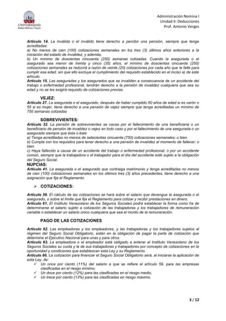 Administración Nomina I
Unidad II: Deducciones
Prof. Antonio Verges
3 / 12
Artículo 14. La inválida o el inválido tiene derecho a percibir una pensión, siempre que tenga
acreditadas:
a) No menos de cien (100) cotizaciones semanales en los tres (3) últimos años anteriores a la
iniciación del estado de invalidez; y además,
b) Un mínimo de doscientas cincuenta (250) semanas cotizadas. Cuando la asegurada o el
asegurado sea menor de treinta y cinco (35) años, el mínimo de doscientas cincuenta (250)
cotizaciones semanales se reducirá a razón de veinte (20) cotizaciones por cada año que le falte para
cumplir esa edad, sin que ello excluya el cumplimiento del requisito establecido en el inciso a) de este
artículo.
Artículo 15. Las aseguradas y los asegurados que se invaliden a consecuencia de un accidente del
trabajo o enfermedad profesional, tendrán derecho a la pensión de invalidez cualquiera que sea su
edad y no se les exigirá requisito de cotizaciones previas.
VEJEZ:
Artículo 27. La asegurada o el asegurado, después de haber cumplido 60 años de edad si es varón o
55 si es mujer, tiene derecho a una pensión de vejez siempre que tenga acreditadas un mínimo de
750 semanas cotizadas
SOBREVIVIENTES:
Artículo 32. La pensión de sobrevivientes se causa por el fallecimiento de una beneficiaria o un
beneficiario de pensión de invalidez o vejez en todo caso y por el fallecimiento de una asegurada o un
asegurado siempre que ésta o éste:
a) Tenga acreditadas no menos de setecientas cincuenta (750) cotizaciones semanales; o bien
b) Cumpla con los requisitos para tener derecho a una pensión de invalidez al momento de fallecer; o
bien
c) Haya fallecido a causa de un accidente del trabajo o enfermedad profesional; o por un accidente
común, siempre que la trabajadora o el trabajador para el día del accidente esté sujeto a la obligación
del Seguro Social.
NUPCIAS:
Artículo 41. La asegurada o el asegurado que contraiga matrimonio y tenga acreditadas no menos
de cien (100) cotizaciones semanales en los últimos tres (3) años precedentes, tiene derecho a una
asignación que fija el Reglamento.
 COTIZACIONES:
Artículo 59. El cálculo de las cotizaciones se hará sobre el salario que devengue la asegurada o el
asegurado, o sobre el límite que fija el Reglamento para cotizar y recibir prestaciones en dinero.
Artículo 61. El Instituto Venezolano de los Seguros Sociales podrá establecer la forma como ha de
determinarse el salario sujeto a cotización de las trabajadoras y los trabajadores de remuneración
variable o establecer un salario único cualquiera que sea el monto de la remuneración.
PAGO DE LAS COTIZACIONES
Artículo 62. Las empleadoras y los empleadores, y las trabajadoras y los trabajadores sujetos al
régimen del Seguro Social Obligatorio, están en la obligación de pagar la parte de cotización que
determine el Ejecutivo Nacional para unas y para otros.
Artículo 63. La empleadora o el empleador está obligado a enterar al Instituto Venezolano de los
Seguros Sociales su cuota y la de sus trabajadoras y trabajadores por concepto de cotizaciones en la
oportunidad y condiciones que establezcan esta Ley y su Reglamento.
Artículo 66. La cotización para financiar el Seguro Social Obligatorio será, al iniciarse la aplicación de
esta Ley, de:
 Un once por ciento (11%) del salario a que se refiere el artículo 59, para las empresas
clasificadas en el riesgo mínimo;
 Un doce por ciento (12%) para las clasificadas en el riesgo medio,
 Un trece por ciento (13%) para las clasificadas en riesgo máximo.
 