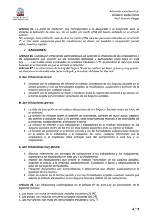 Administración Nomina I
Unidad II: Deducciones
Prof. Antonio Verges
4 / 12
Artículo 67. La parte de cotización que corresponderá a la asegurada o al asegurado será, al
iniciarse la aplicación de esta Ley, de un cuatro por ciento (4%) del salario señalado en el artículo
anterior.
Sin embargo, esta cotización será de dos por ciento (2%) para las personas indicadas en el artículo
3º, si sólo están aseguradas para las prestaciones en dinero por invalidez o incapacidad parcial,
vejez, muerte y nupcias
 SANCIONES:
Artículo 86. Constituyen infracciones administrativas las acciones u omisiones de las empleadoras o
los empleadores que incurran en las conductas tipificadas y sancionadas como tales en esta
Ley…...….Las multas serán expresadas en unidades tributarias (UT), ajustándose al valor que éstas
tuviesen en el momento en que se cometa la infracción.
Artículo 87. Las infracciones de la Ley del Seguro Social se califican en leves, graves y muy graves,
en atención a la naturaleza del deber infringido y la entidad del derecho afectado.
A. Son infracciones leves:
1. Incumplir con la obligación de informar al Instituto Venezolano de los Seguros Sociales en el
tiempo previsto y con las formalidades exigidas, la modificación, suspensión o extinción de la
relación laboral por cualquier causa.
2. Incumplir con la obligación de llevar y mantener al día el registro del personal a su servicio en
la forma exigida por el Instituto Venezolano de los Seguros Sociales.
B. Son infracciones graves:
1. La falta de inscripción en el Instituto Venezolano de los Seguros Sociales antes del inicio de
su actividad.
2. La omisión de informar sobre la cesación de actividades, cambios de razón social, traspaso
del dominio a cualquier título, y en general, otras circunstancias relativas a las actividades de
la empresa, establecimiento, explotación o faena.
3. La omisión de inscribir a sus trabajadoras y trabajadores en el Instituto Venezolano de los
Seguros Sociales dentro de los tres (3) días hábiles siguientes al de su ingreso al trabajo.
4. La omisión de suministrar en el tiempo previsto y con las formalidades exigidas toda variación
en el salario de la trabajadora o el trabajador, así como, cualquier información que la
empleadora o el empleador deba entregar para dar cumplimiento a esta Ley y su
Reglamento.
C. Son infracciones muy graves:
1. Efectuar retenciones por concepto de cotizaciones a las trabajadoras y los trabajadores,
superiores a los establecidos en esta Ley y su Reglamento.
2. Impedir las fiscalizaciones que ordene el Instituto Venezolano de los Seguros Sociales,
negando el acceso a la empresa, establecimiento, explotación o faena u obstaculizando la
labor de los órganos competentes.
3. Presentar documentos con enmendaduras o alteraciones que afecten sustancialmente la
legalidad de los mismos.
4. Dejar de enterar en el tiempo previsto y con las formalidades exigidas cualquier cuantía que
adeude al Instituto Venezolano de los Seguros Sociales distinta de las cotizaciones.
Artículo 88. Las infracciones contempladas en el artículo 87 de esta Ley se sancionarán de la
siguiente manera:
a. Las leves: con multa de veinticinco unidades tributarias (25 UT).
b. Las graves: con multa de cincuenta unidades tributarias (50 UT).
c. Las muy graves: con multa de cien unidades tributarias (100 UT).
 