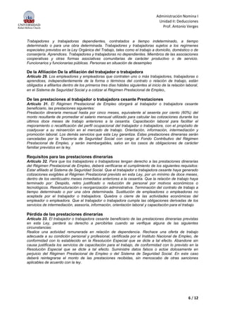 Administración Nomina I
Unidad II: Deducciones
Prof. Antonio Verges
6 / 12
Trabajadores y trabajadoras dependientes, contratados a tiempo indeterminado, a tiempo
determinado o para una obra determinada. Trabajadores y trabajadoras sujetos a los regímenes
especiales previstos en la Ley Orgánica del Trabajo, tales como el trabajo a domicilio, doméstico o de
conserjería. Aprendices. Trabajadores y trabajadoras no dependientes. Miembros de las asociaciones
cooperativas y otras formas asociativas comunitarias de carácter productivo o de servicio.
Funcionarios y funcionarias públicas. Personas en situación de desempleo
De la Afiliación De la afiliación del trabajador o trabajadora
Artículo 29. Los empleadores y empleadoras que contraten uno o más trabajadores, trabajadoras o
aprendices, independientemente de la forma o términos del contrato o relación de trabajo, están
obligados a afiliarlos dentro de los primeros tres días hábiles siguientes al inicio de la relación laboral,
en el Sistema de Seguridad Social y a cotizar al Régimen Prestacional de Empleo,
De las prestaciones al trabajador o trabajadora cesante Prestaciones
Artículo 31. El Régimen Prestacional de Empleo otorgará al trabajador o trabajadora cesante
beneficiario, las prestaciones siguientes:
Prestación dineraria mensual hasta por cinco meses, equivalente al sesenta por ciento (60%) del
monto resultante de promediar el salario mensual utilizado para calcular las cotizaciones durante los
últimos doce meses de trabajo anteriores a la cesantía. Capacitación laboral para facilitar el
mejoramiento o recalificación del perfil ocupacional del trabajador o trabajadora, con el propósito de
coadyuvar a su reinserción en el mercado de trabajo. Orientación, información, intermediación y
promoción laboral. Los demás servicios que esta Ley garantiza. Estas prestaciones dinerarias serán
canceladas por la Tesorería de Seguridad Social con cargo al Fondo Contributivo del Régimen
Prestacional de Empleo, y serán inembargables, salvo en los casos de obligaciones de carácter
familiar previstos en la ley.
Requisitos para las prestaciones dinerarias
Artículo 32. Para que los trabajadores o trabajadoras tengan derecho a las prestaciones dinerarias
del Régimen Prestacional de Empleo, deberá verificarse el cumplimiento de los siguientes requisitos:
Estar afiliado al Sistema de Seguridad Social. Que el trabajador o trabajadora cesante haya generado
cotizaciones exigibles al Régimen Prestacional previsto en esta Ley, por un mínimo de doce meses,
dentro de los veinticuatro meses inmediatos anteriores a la cesantía. Que la relación de trabajo haya
terminado por: Despido, retiro justificado o reducción de personal por motivos económicos o
tecnológicos. Reestructuración o reorganización administrativa. Terminación del contrato de trabajo a
tiempo determinado o por una obra determinada. Sustitución de empleadores o empleadoras no
aceptada por el trabajador o trabajadora. Quiebra o cierre de las actividades económicas del
empleador o empleadora. Que el trabajador o trabajadora cumpla las obligaciones derivadas de los
servicios de intermediación, asesoría, información, orientación laboral y capacitación para el trabajo
Pérdida de las prestaciones dinerarias
Artículo 33. El trabajador o trabajadora cesante beneficiario de las prestaciones dinerarias previstas
en esta Ley, perderá su derecho a percibirlas cuando se verifique alguna de las siguientes
circunstancias:
Realice una actividad remunerada en relación de dependencia. Rechace una oferta de trabajo
adecuada a su condición personal y profesional, certificada por el Instituto Nacional de Empleo, de
conformidad con lo establecido en la Resolución Especial que se dicte a tal efecto. Abandone sin
causa justificada los servicios de capacitación para el trabajo, de conformidad con lo previsto en la
Resolución Especial que se dicte a tal efecto. Suministre datos falsos o actúe dolosamente en
perjuicio del Régimen Prestacional de Empleo o del Sistema de Seguridad Social. En este caso
deberá reintegrarse el monto de las prestaciones recibidas, sin menoscabo de otras sanciones
aplicables de acuerdo con la ley.
 