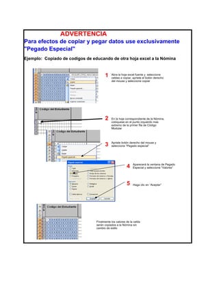 ADVERTENCIA
Para efectos de copiar y pegar datos use exclusivamente
"Pegado Especial"
Ejemplo: Copiado de codigos de educando de otra hoja excel a la Nómina



                                       1    Abra la hoja excel fuente y seleccione
                                            celdas a copiar, apriete el botón derecho
                                            del mouse y seleccione copiar




                                       2    En la hoja correspondiente de la Nómina,
                                            colóquese en el punto izquierdo mas
                                            extremo de la primer fila de Código
                                            Modular




                                       3    Apriete botón derecho del mouse y
                                            seleccione “Pegado especial”




                                                        4    Aparecerá la ventana de Pegado
                                                             Especial y seleccione “Valores”




                                                        5    Haga clic en “Aceptar”




                                 Finalmente los valores de la celda
                                 serán copiados a la Nómina sin
                                 cambio de estilo
 