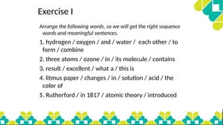 Exercise I
Arrange the following words, so we will get the right sequence
words and meaningful sentences.
1. hydrogen / oxygen / and / water / each other / to
form / combine
2. three atoms / ozone / in / its molecule / contains
3. result / excellent / what a / this is
4. litmus paper / changes / in / solution / acid / the
color of
5. Rutherford / in 1817 / atomic theory / introduced
 