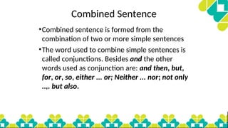 Combined Sentence
•Combined sentence is formed from the
combination of two or more simple sentences
•The word used to combine simple sentences is
called conjunctions. Besides and the other
words used as conjunction are: and then, but,
for, or, so, either ... or; Neither ... nor; not only
..,. but also.
 