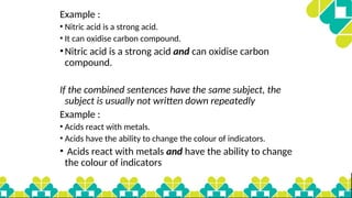 Example :
• Nitric acid is a strong acid.
• It can oxidise carbon compound.
•Nitric acid is a strong acid and can oxidise carbon
compound.
If the combined sentences have the same subject, the
subject is usually not written down repeatedly
Example :
• Acids react with metals.
• Acids have the ability to change the colour of indicators.
• Acids react with metals and have the ability to change
the colour of indicators
 