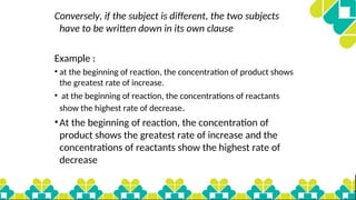 Conversely, if the subject is different, the two subjects
have to be written down in its own clause
Example :
• at the beginning of reaction, the concentration of product shows
the greatest rate of increase.
• at the beginning of reaction, the concentrations of reactants
show the highest rate of decrease.
•At the beginning of reaction, the concentration of
product shows the greatest rate of increase and the
concentrations of reactants show the highest rate of
decrease
 