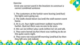Exercise
Circle one correct word in the brackets to construct a
correct combined sentence
1. The customers at the funfair were leaving (and/but)
the lights were going out.
2. The stalls closed down (so/and) the stall-owners went
home.
3. At 2 a.m. four night-watchmen walked round the
funfair, (but/so) there was no one to be seen.
4. We can (or/either) play cards (either/or) sit and talk.
5. They were bored (so/for) there was nothing to do on
this quite warm night.
6. They were not rescued till morning (and/but) by then
they left very sick indeed.
 