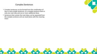 Complex Sentences
• Complex sentences can be formed from the combination of
two or more simple sentences. In a complex sentence there is
only one main idea and one or more additional ideas.
• Sentences that contain the main ideas can be separated from
the complex sentence and can stand alone with the meaning
intact
 
